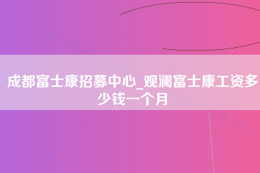 成都富士康招募中心_观澜富士康工资多少钱一个月-第1张图片-观澜富士康官方直招