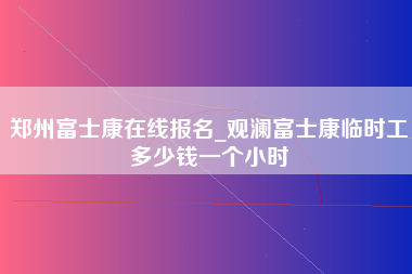 郑州富士康在线报名_观澜富士康临时工多少钱一个小时-第1张图片-观澜富士康官方直招