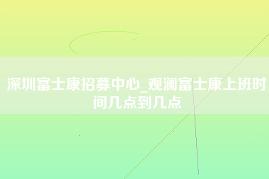 深圳富士康招募中心_观澜富士康上班时间几点到几点-第1张图片-观澜富士康官方直招