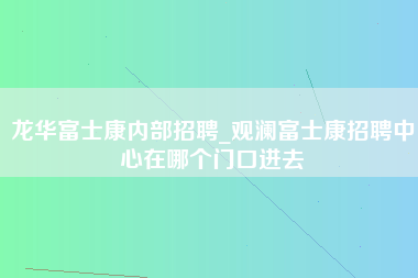 龙华富士康内部招聘_观澜富士康招聘中心在哪个门口进去-第1张图片-观澜富士康官方直招