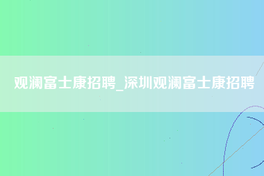 观澜富士康招聘_深圳观澜富士康招聘-第1张图片-观澜富士康官方直招