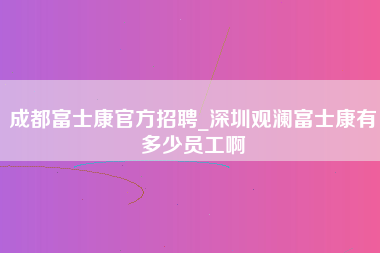 成都富士康官方招聘_深圳观澜富士康有多少员工啊-第1张图片-观澜富士康官方直招