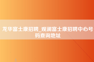 龙华富士康招聘_观澜富士康招聘中心号码查询地址-第1张图片-观澜富士康官方直招