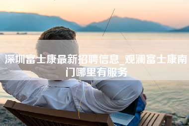 深圳富士康最新招聘信息_观澜富士康南门哪里有服务-第1张图片-观澜富士康官方直招