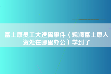 富士康员工大逃离事件（观澜富士康人资处在哪里办公）学到了-第1张图片-观澜富士康官方直招