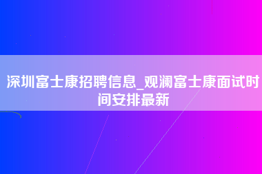 深圳富士康招聘信息_观澜富士康面试时间安排最新-第1张图片-观澜富士康官方直招