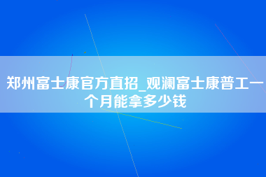 郑州富士康官方直招_观澜富士康普工一个月能拿多少钱-第1张图片-观澜富士康官方直招