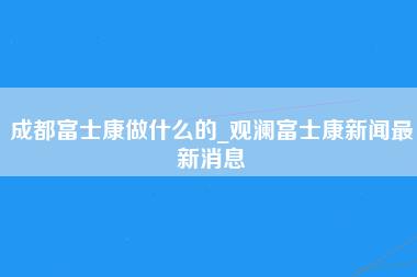 成都富士康做什么的_观澜富士康新闻最新消息-第1张图片-观澜富士康官方直招