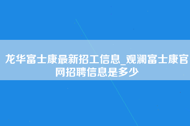 龙华富士康最新招工信息_观澜富士康官网招聘信息是多少-第1张图片-观澜富士康官方直招