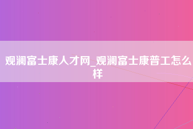 观澜富士康人才网_观澜富士康普工怎么样-第1张图片-观澜富士康官方直招