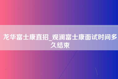 龙华富士康直招_观澜富士康面试时间多久结束-第1张图片-观澜富士康官方直招