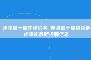 观澜富士康在线报名_观澜富士康招聘地点查询最新招聘信息-第1张图片-观澜富士康官方直招