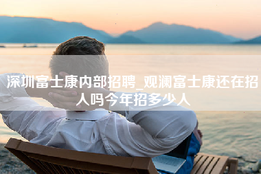 深圳富士康内部招聘_观澜富士康还在招人吗今年招多少人-第1张图片-观澜富士康官方直招