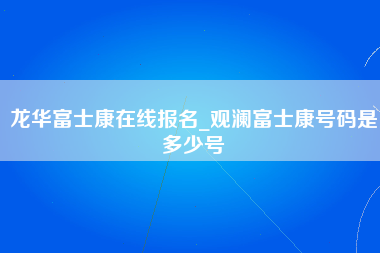 龙华富士康在线报名_观澜富士康号码是多少号-第1张图片-观澜富士康官方直招