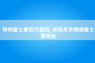 郑州富士康官方直招_深圳龙华观澜富士康地址-第1张图片-观澜富士康官方直招