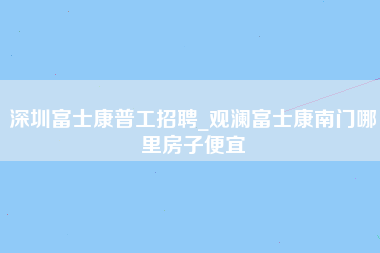 深圳富士康普工招聘_观澜富士康南门哪里房子便宜-第1张图片-观澜富士康官方直招