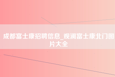 成都富士康招聘信息_观澜富士康北门图片大全-第1张图片-观澜富士康官方直招