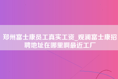 郑州富士康员工真实工资_观澜富士康招聘地址在哪里啊最近工厂-第1张图片-观澜富士康官方直招