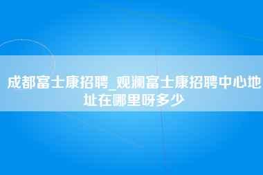 成都富士康招聘_观澜富士康招聘中心地址在哪里呀多少-第1张图片-观澜富士康官方直招