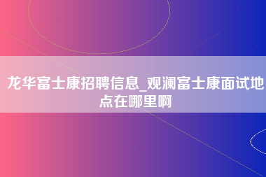 龙华富士康招聘信息_观澜富士康面试地点在哪里啊-第1张图片-观澜富士康官方直招