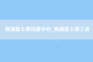 观澜富士康招募中心_观澜富士康工资-第1张图片-观澜富士康官方直招