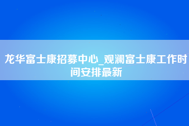 龙华富士康招募中心_观澜富士康工作时间安排最新-第1张图片-观澜富士康官方直招