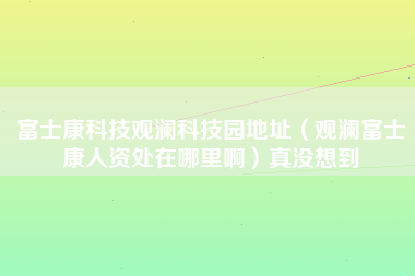 富士康科技观澜科技园地址（观澜富士康人资处在哪里啊）真没想到-第1张图片-观澜富士康官方直招