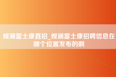 观澜富士康直招_观澜富士康招聘信息在哪个位置发布的啊-第1张图片-观澜富士康官方直招