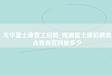 龙华富士康普工招聘_观澜富士康招聘地点查询官网是多少-第1张图片-观澜富士康官方直招