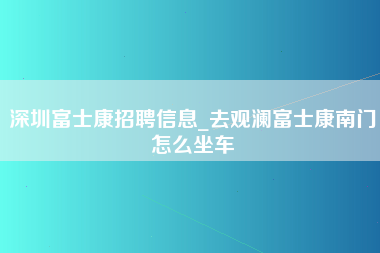 深圳富士康招聘信息_去观澜富士康南门怎么坐车-第1张图片-观澜富士康官方直招