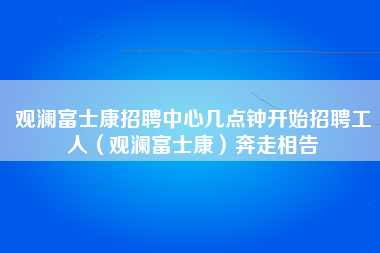 观澜富士康招聘中心几点钟开始招聘工人（观澜富士康）奔走相告-第1张图片-观澜富士康官方直招