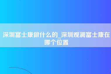 深圳富士康做什么的_深圳观澜富士康在哪个位置-第1张图片-观澜富士康官方直招