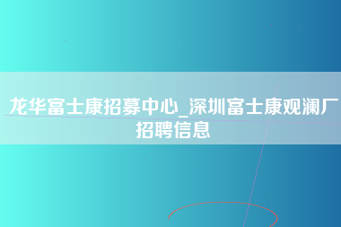 龙华富士康招募中心_深圳富士康观澜厂招聘信息-第1张图片-观澜富士康官方直招