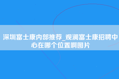 深圳富士康内部推荐_观澜富士康招聘中心在哪个位置啊图片-第1张图片-观澜富士康官方直招