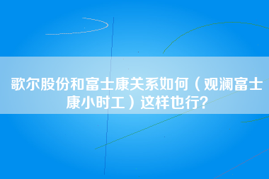 歌尔股份和富士康关系如何（观澜富士康小时工）这样也行？-第1张图片-观澜富士康官方直招