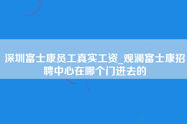 深圳富士康员工真实工资_观澜富士康招聘中心在哪个门进去的-第1张图片-观澜富士康官方直招