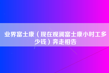 业界富士康（现在观澜富士康小时工多少钱）奔走相告-第1张图片-观澜富士康官方直招