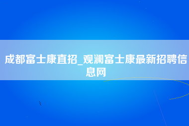 成都富士康直招_观澜富士康最新招聘信息网-第1张图片-观澜富士康官方直招