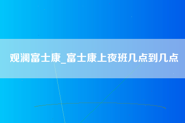 观澜富士康_富士康上夜班几点到几点-第1张图片-观澜富士康官方直招