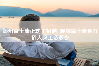 郑州富士康正式工招聘_观澜富士康现在招人吗工资多少-第1张图片-观澜富士康官方直招