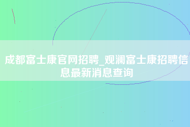 成都富士康官网招聘_观澜富士康招聘信息最新消息查询-第1张图片-观澜富士康官方直招