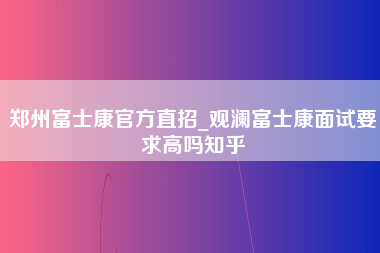 郑州富士康官方直招_观澜富士康面试要求高吗知乎-第1张图片-观澜富士康官方直招