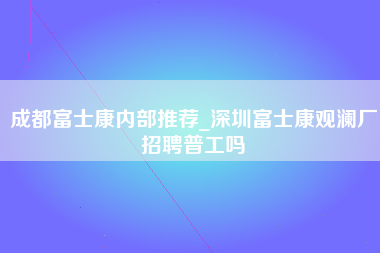 成都富士康内部推荐_深圳富士康观澜厂招聘普工吗-第1张图片-观澜富士康官方直招