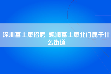 深圳富士康招聘_观澜富士康北门属于什么街道-第1张图片-观澜富士康官方直招