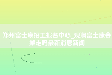 郑州富士康招工报名中心_观澜富士康会搬走吗最新消息新闻-第1张图片-观澜富士康官方直招