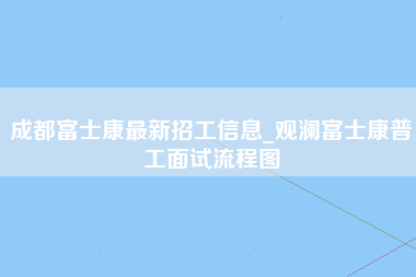 成都富士康最新招工信息_观澜富士康普工面试流程图-第1张图片-观澜富士康官方直招