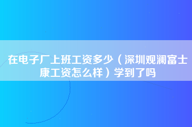 在电子厂上班工资多少（深圳观澜富士康工资怎么样）学到了吗-第1张图片-观澜富士康官方直招