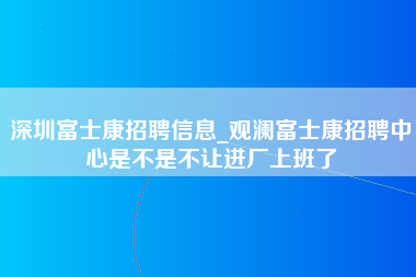 深圳富士康招聘信息_观澜富士康招聘中心是不是不让进厂上班了-第1张图片-观澜富士康官方直招