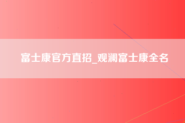 富士康官方直招_观澜富士康全名-第1张图片-观澜富士康官方直招