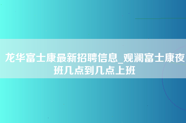 龙华富士康最新招聘信息_观澜富士康夜班几点到几点上班-第1张图片-观澜富士康官方直招